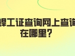 焊工证查询网上查询在哪里？